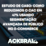 Estudo de Caso: Como Reduzimos o CAC em 47% Usando Segmentação Avançada de Público no E-commerce